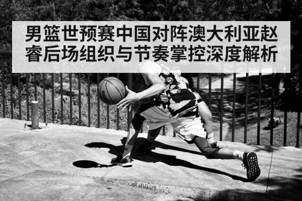 男篮世预赛中国对阵澳大利亚赵睿后场组织与节奏掌控深度解析