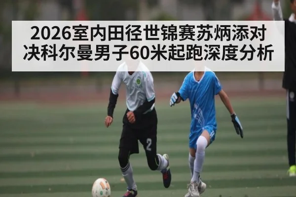 2026室内田径世锦赛苏炳添对决科尔曼男子60米起跑深度分析