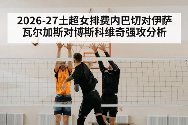 2026-27土超女排费内巴切对伊萨 瓦尔加斯对博斯科维奇强攻分析