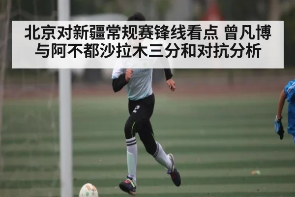 北京对新疆常规赛锋线看点 曾凡博与阿不都沙拉木三分和对抗分析